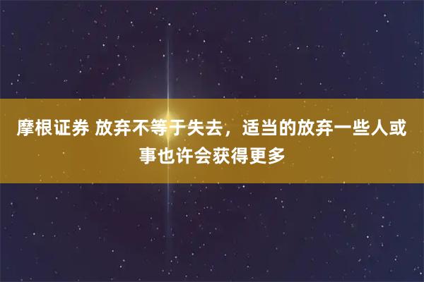 摩根证券 放弃不等于失去，适当的放弃一些人或事也许会获得更多