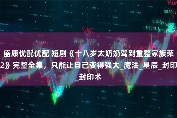 盛康优配优配 短剧《十八岁太奶奶驾到重整家族荣耀2》完整全集，只能让自己变得强大_魔法_星辰_封印术
