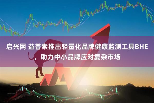 启兴网 益普索推出轻量化品牌健康监测工具BHE，助力中小品牌应对复杂市场