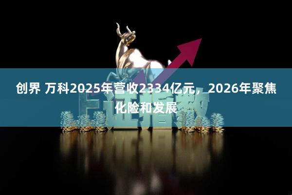 创界 万科2025年营收2334亿元，2026年聚焦化险和发展