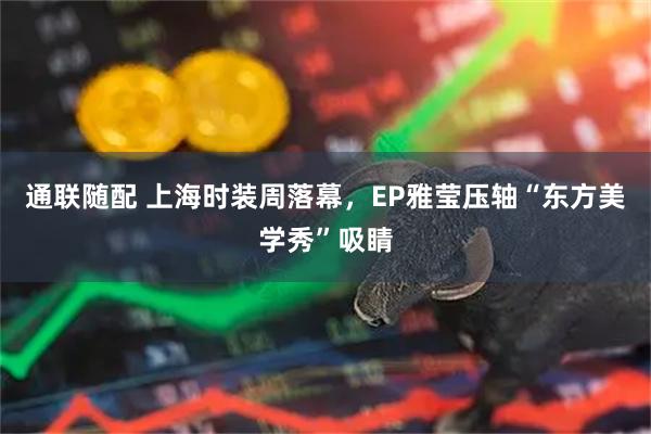 通联随配 上海时装周落幕，EP雅莹压轴“东方美学秀”吸睛
