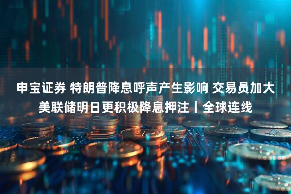 申宝证券 特朗普降息呼声产生影响 交易员加大美联储明日更积极降息押注丨全球连线