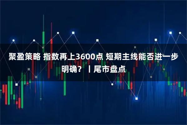 聚盈策略 指数再上3600点 短期主线能否进一步明确？丨尾市盘点
