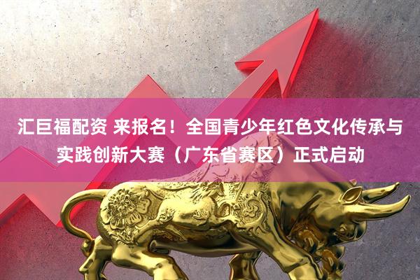 汇巨福配资 来报名！全国青少年红色文化传承与实践创新大赛（广东省赛区）正式启动