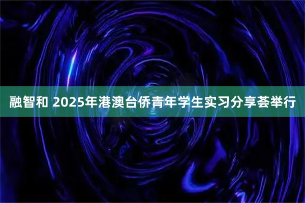 融智和 2025年港澳台侨青年学生实习分享荟举行