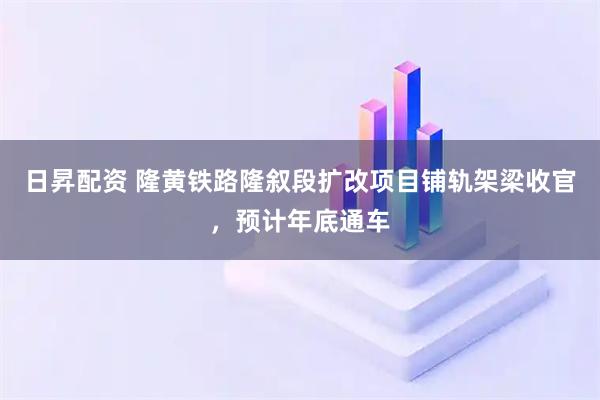日昇配资 隆黄铁路隆叙段扩改项目铺轨架梁收官，预计年底通车