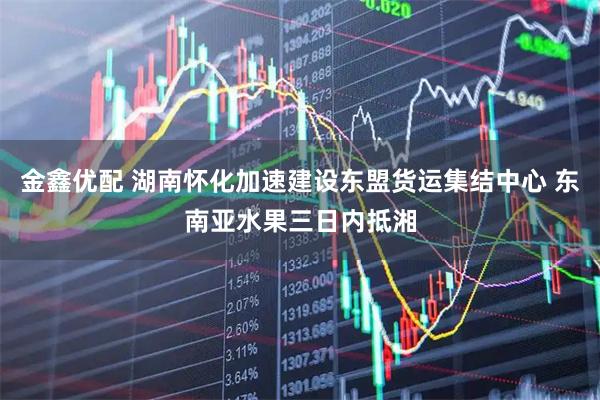 金鑫优配 湖南怀化加速建设东盟货运集结中心 东南亚水果三日内抵湘