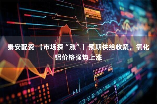 秦安配资 【市场探“涨”】预期供给收紧，氧化铝价格强势上涨