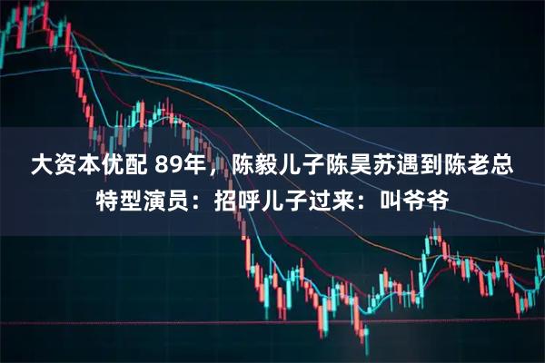 大资本优配 89年，陈毅儿子陈昊苏遇到陈老总特型演员：招呼儿子过来：叫爷爷