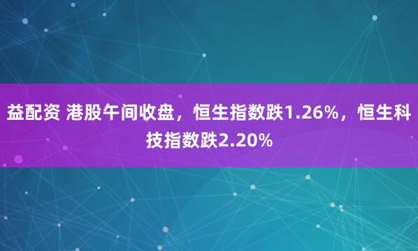 益配资 港股午间收盘，恒生指数跌1.26%，恒生科技指数跌2.20%