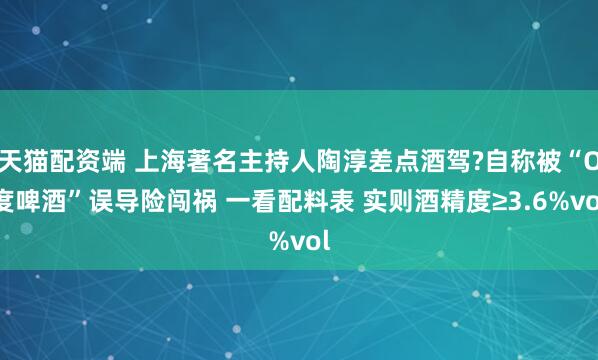 天猫配资端 上海著名主持人陶淳差点酒驾?自称被“O度啤酒”误导险闯祸 一看配料表 实则酒精度≥3.6%vol